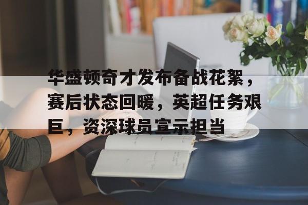 爱游戏官网-华盛顿奇才发布备战花絮，赛后状态回暖，英超任务艰巨，资深球员宣示担当(华盛顿郎方规划的特点)