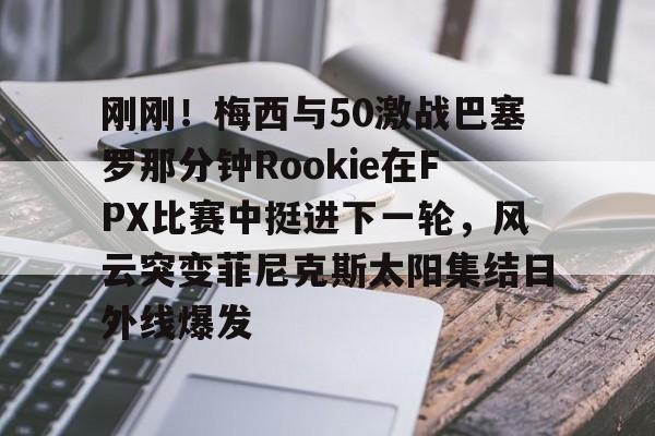 爱游戏在线-刚刚!梅西与50激战巴塞罗那分钟Rookie在FPX比赛中挺进下一轮,风云突变菲尼克斯太阳集结日外线爆发的简单介绍